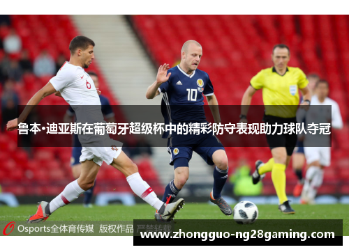 鲁本·迪亚斯在葡萄牙超级杯中的精彩防守表现助力球队夺冠