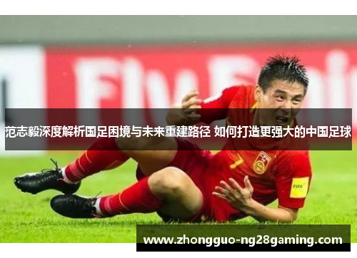 范志毅深度解析国足困境与未来重建路径 如何打造更强大的中国足球
