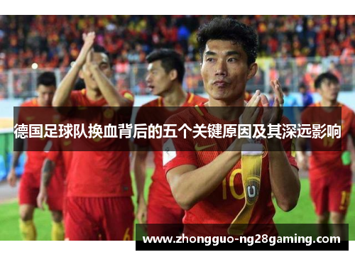 德国足球队换血背后的五个关键原因及其深远影响 德国足球队换血背后的五个关键原因及其深远影响