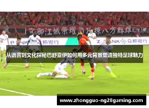从语言到文化探秘巴舒亚伊如何用多元背景塑造独特足球魅力 从语言到文化探秘巴舒亚伊如何用多元背景塑造独特足球魅力