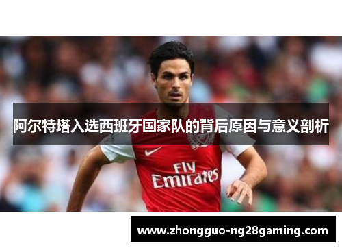 阿尔特塔入选西班牙国家队的背后原因与意义剖析