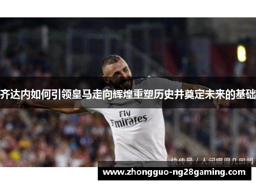 齐达内如何引领皇马走向辉煌重塑历史并奠定未来的基础