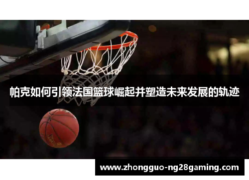 帕克如何引领法国篮球崛起并塑造未来发展的轨迹