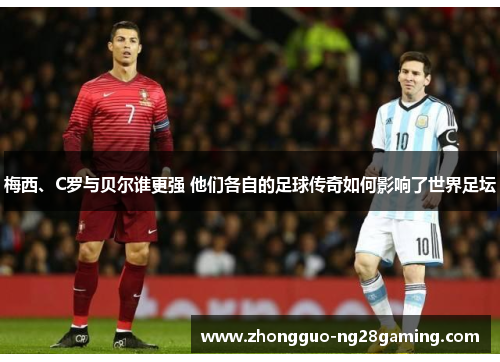 梅西、C罗与贝尔谁更强 他们各自的足球传奇如何影响了世界足坛