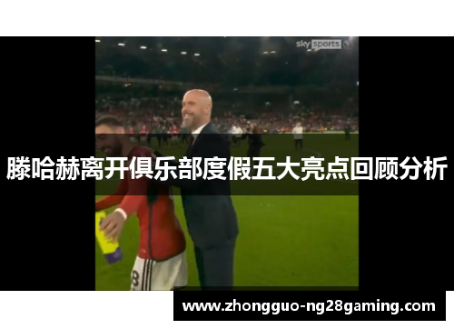 滕哈赫离开俱乐部度假五大亮点回顾分析