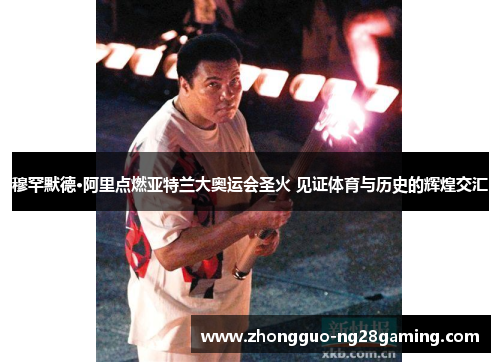 穆罕默德·阿里点燃亚特兰大奥运会圣火 见证体育与历史的辉煌交汇