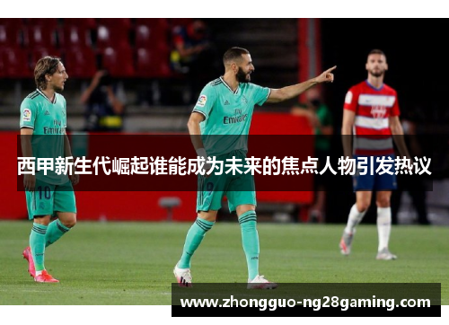 西甲新生代崛起谁能成为未来的焦点人物引发热议