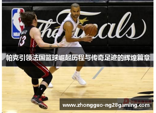 帕克引领法国篮球崛起历程与传奇足迹的辉煌篇章