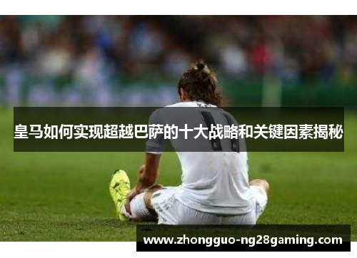 皇马如何实现超越巴萨的十大战略和关键因素揭秘