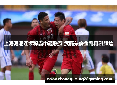 上海海港连续称霸中超联赛 武磊荣膺金靴再创辉煌