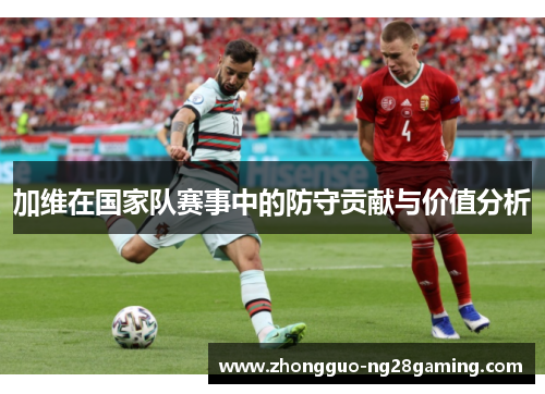 加维在国家队赛事中的防守贡献与价值分析 加维在国家队赛事中的防守贡献与价值分析
