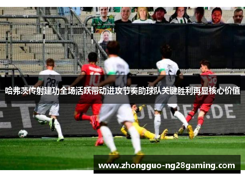 哈弗茨传射建功全场活跃带动进攻节奏助球队关键胜利再显核心价值