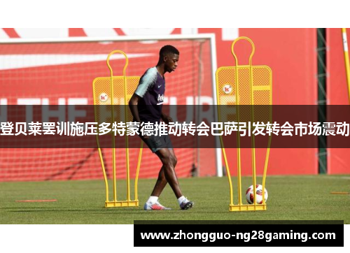 登贝莱罢训施压多特蒙德推动转会巴萨引发转会市场震动 登贝莱罢训施压多特蒙德推动转会巴萨引发转会市场震动