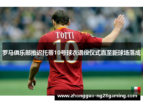 罗马俱乐部推迟托蒂10号球衣退役仪式直至新球场落成 罗马俱乐部推迟托蒂10号球衣退役仪式直至新球场落成
