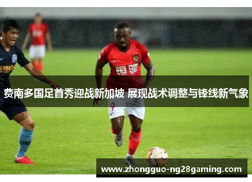 费南多国足首秀迎战新加坡 展现战术调整与锋线新气象 费南多国足首秀迎战新加坡 展现战术调整与锋线新气象