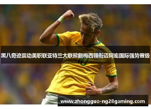 黑八奇迹震动美职联亚特兰大联掀翻梅西领衔迈阿密国际强势晋级