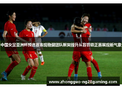 中国女足亚洲杯预选赛表现稳健团队默契提升从容晋级正赛展现新气象