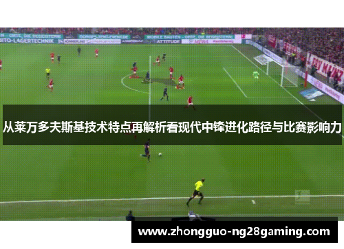 从莱万多夫斯基技术特点再解析看现代中锋进化路径与比赛影响力