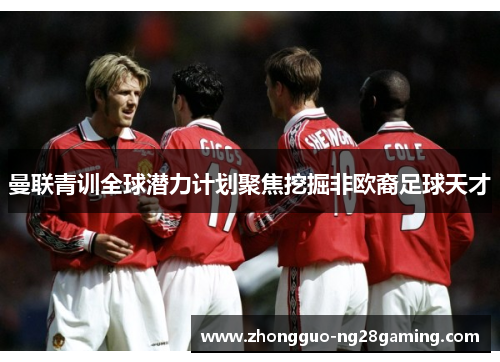 曼联青训全球潜力计划聚焦挖掘非欧裔足球天才 曼联青训全球潜力计划聚焦挖掘非欧裔足球天才
