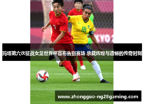 玛塔第六次征战女足世界杯宣布告别赛场 承载辉煌与遗憾的传奇时刻